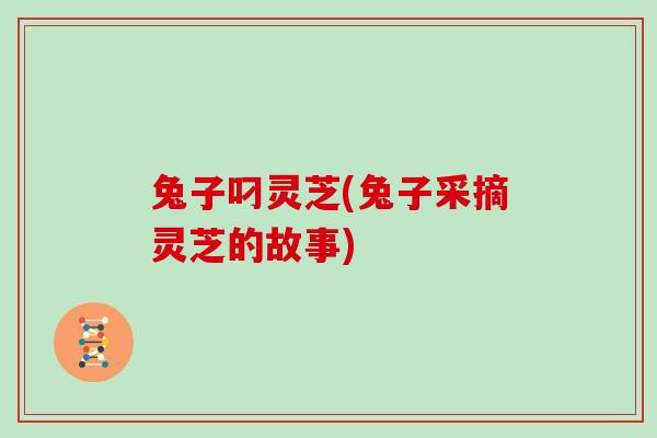 兔子叼灵芝(兔子采摘灵芝的故事)