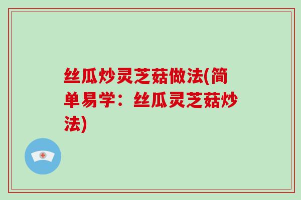 丝瓜炒灵芝菇做法(简单易学:丝瓜灵芝菇炒法)