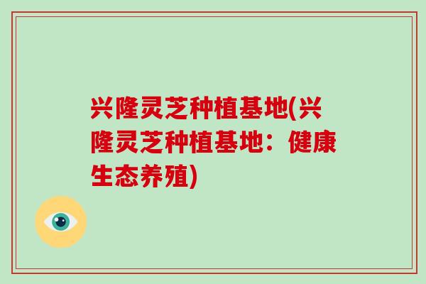 兴隆灵芝种植基地(兴隆灵芝种植基地:健康生态养殖)
