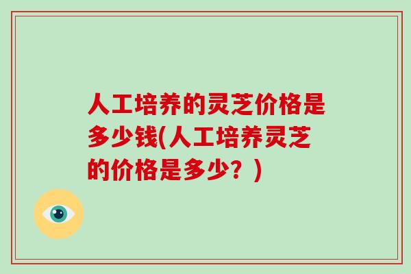 人工培养的灵芝价格是多少钱(人工培养灵芝的价格是多少?)