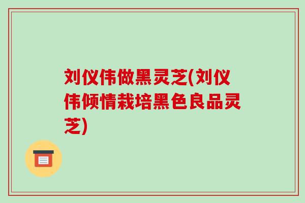 刘仪伟做黑灵芝(刘仪伟倾情栽培黑色良品灵芝)