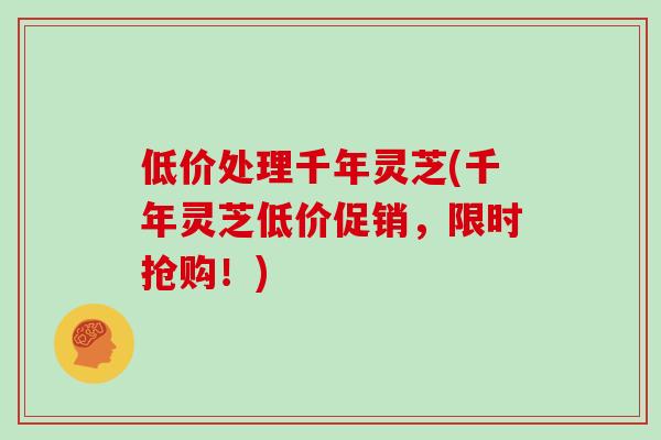低价处理千年灵芝(千年灵芝低价促销，限时抢购！)