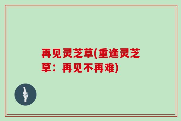 再见灵芝草(重逢灵芝草:再见不再难)