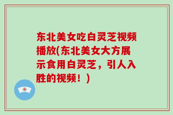 东北美女吃白灵芝视频播放(东北美女大方展示食用白灵芝，引人入胜的视频！)