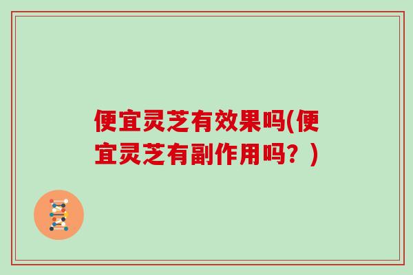 便宜灵芝有效果吗(便宜灵芝有副作用吗?)