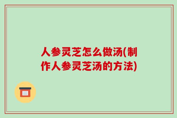 人参灵芝怎么做汤(制作人参灵芝汤的方法)