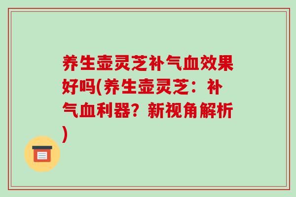 养生壶灵芝补气血效果好吗(养生壶灵芝:补气血利器?新视角解析)