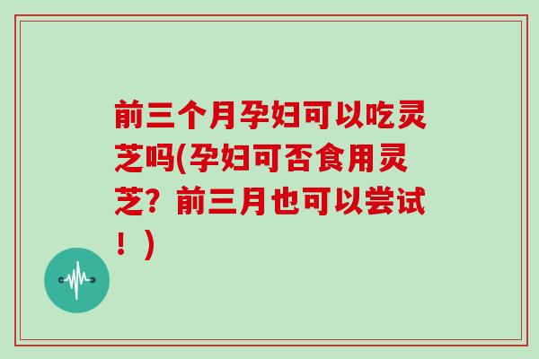 前三个月孕妇可以吃灵芝吗(孕妇可否食用灵芝?前三月也可以尝试!)
