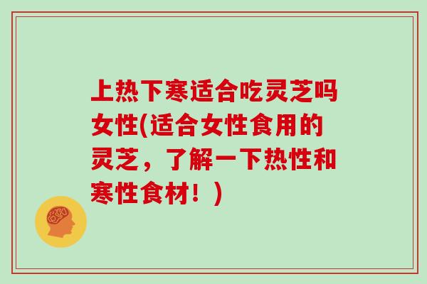 上热下寒适合吃灵芝吗女性(适合女性食用的灵芝，了解一下热性和寒性食材！)