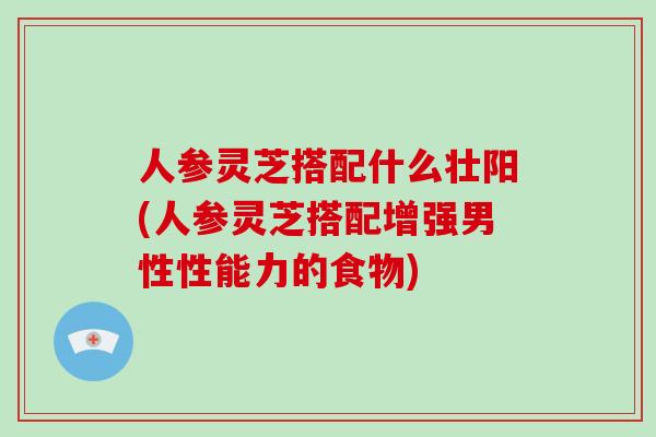 人参灵芝搭配什么壮阳(人参灵芝搭配增强男性性能力的食物)