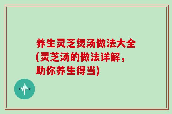 养生灵芝煲汤做法大全(灵芝汤的做法详解，助你养生得当)