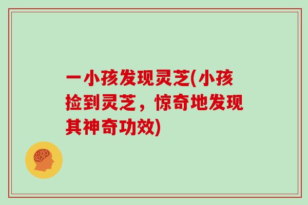 一小孩发现灵芝(小孩捡到灵芝,惊奇地发现其神奇功效)