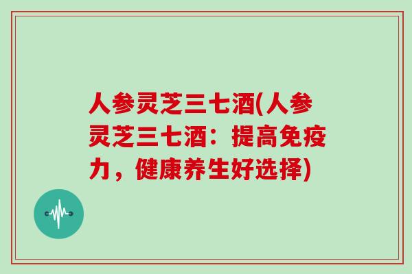 人参灵芝三七酒(人参灵芝三七酒:提高免疫力,健康养生好选择)