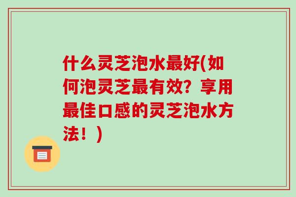 什么灵芝泡水最好(如何泡灵芝最有效?享用最佳口感的灵芝泡水方法!)