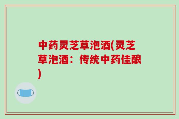 中药灵芝草泡酒(灵芝草泡酒:传统中药佳酿)
