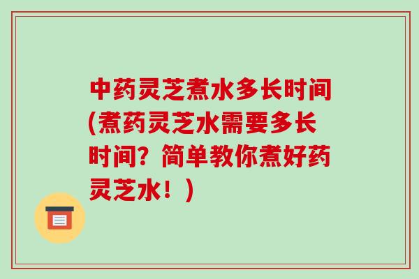 中药灵芝煮水多长时间(煮药灵芝水需要多长时间?简单教你煮好药灵芝水!)
