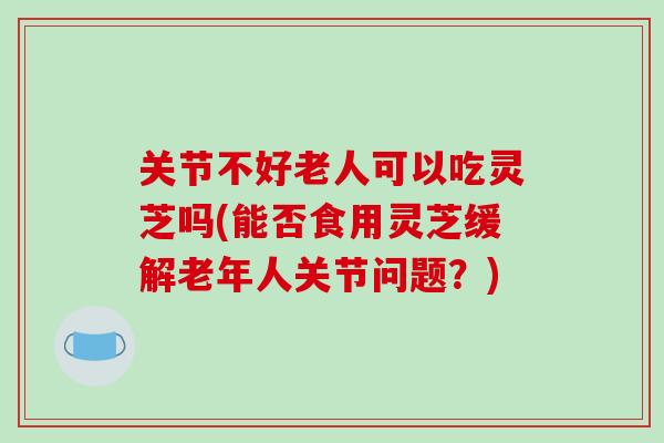 关节不好老人可以吃灵芝吗(能否食用灵芝缓解老年人关节问题?)