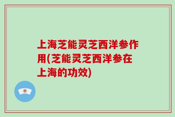 上海芝能灵芝西洋参作用(芝能灵芝西洋参在上海的功效)