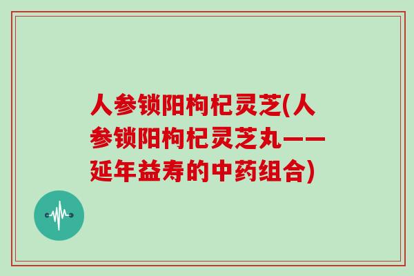 人参锁阳枸杞灵芝(人参锁阳枸杞灵芝丸——延年益寿的中药组合)