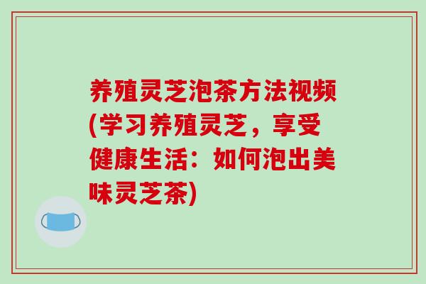 养殖灵芝泡茶方法视频(学习养殖灵芝,享受健康生活:如何泡出美味灵芝茶)