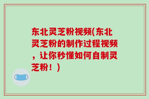 东北灵芝粉视频(东北灵芝粉的制作过程视频，让你秒懂如何自制灵芝粉！)