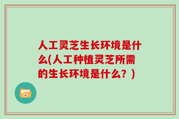 人工灵芝生长环境是什么(人工种植灵芝所需的生长环境是什么?)