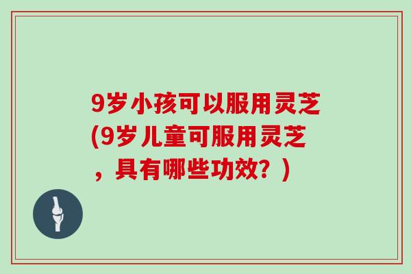 9岁小孩可以服用灵芝(9岁儿童可服用灵芝，具有哪些功效？)