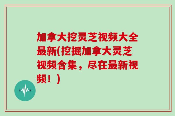加拿大挖灵芝视频大全最新(挖掘加拿大灵芝视频合集,尽在最新视频!)