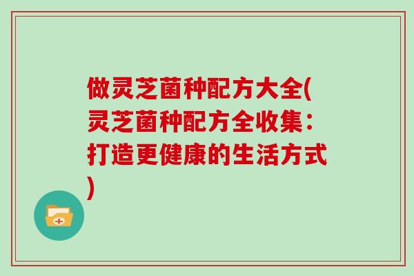 做灵芝菌种配方大全(灵芝菌种配方全收集：打造更健康的生活方式)