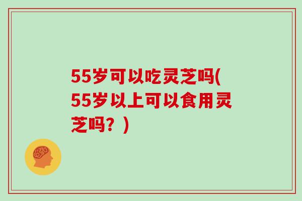 55岁可以吃灵芝吗(55岁以上可以食用灵芝吗?)