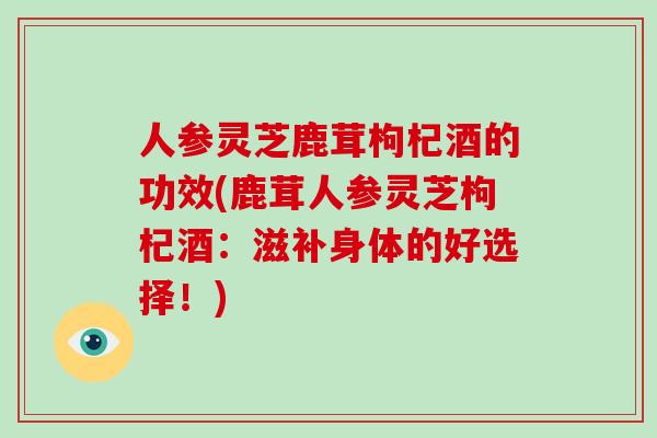 人参灵芝鹿茸枸杞酒的功效(鹿茸人参灵芝枸杞酒:滋补身体的好选择!)