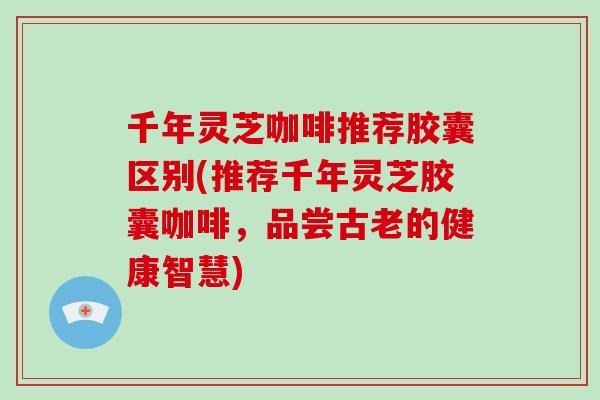 千年灵芝咖啡推荐胶囊区别(推荐千年灵芝胶囊咖啡，品尝古老的健康智慧)