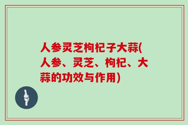人参灵芝枸杞子大蒜(人参、灵芝、枸杞、大蒜的功效与作用)