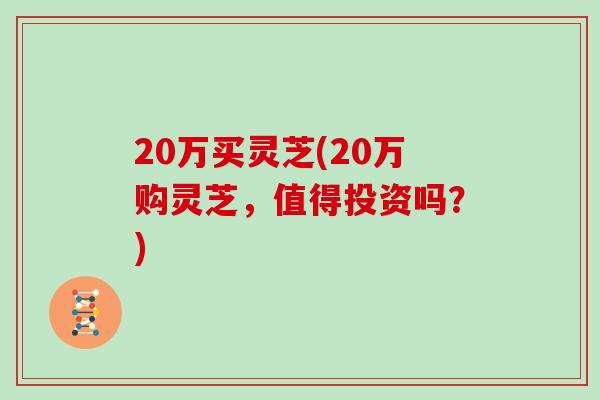 20万买灵芝(20万购灵芝,值得投资吗?)