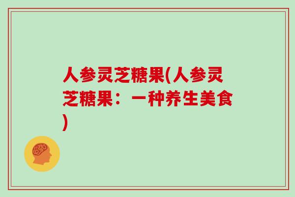 人参灵芝糖果(人参灵芝糖果:一种养生美食)