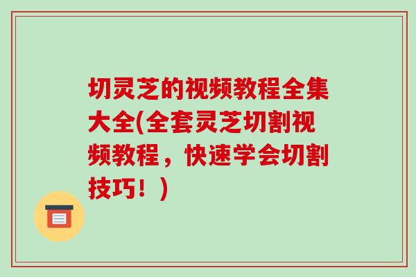 切灵芝的视频教程全集大全(全套灵芝切割视频教程,快速学会切割技巧!)