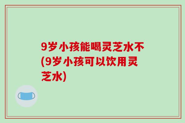 9岁小孩能喝灵芝水不(9岁小孩可以饮用灵芝水)