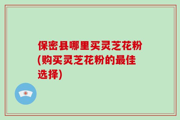 保密县哪里买灵芝花粉(购买灵芝花粉的最佳选择)