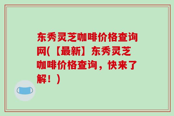东秀灵芝咖啡价格查询网(【最新】东秀灵芝咖啡价格查询,快来了解!)