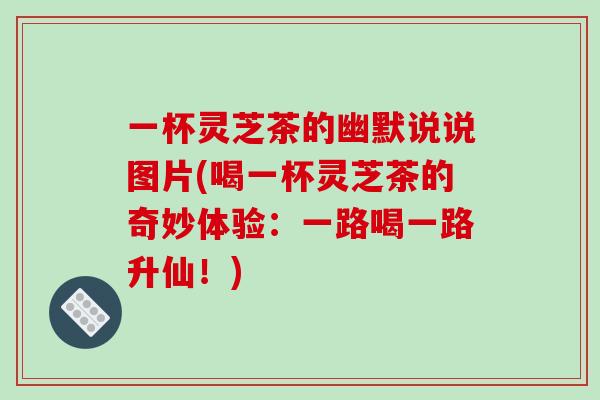 一杯灵芝茶的幽默说说图片(喝一杯灵芝茶的奇妙体验:一路喝一路升仙!)