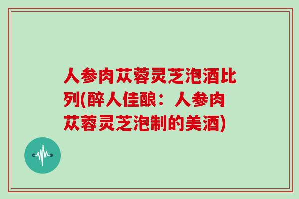 人参肉苁蓉灵芝泡酒比列(醉人佳酿:人参肉苁蓉灵芝泡制的美酒)