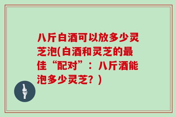 八斤白酒可以放多少灵芝泡(白酒和灵芝的最佳“配对”:八斤酒能泡多少灵芝?)