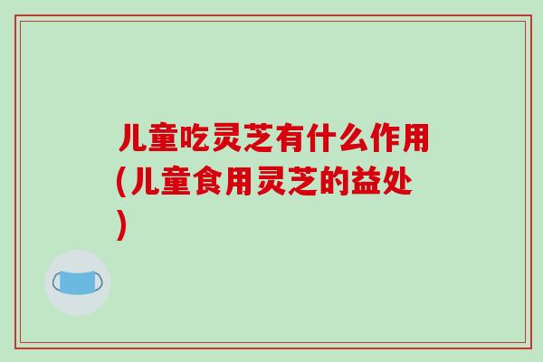 儿童吃灵芝有什么作用(儿童食用灵芝的益处)