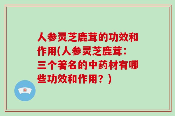 人参灵芝鹿茸的功效和作用(人参灵芝鹿茸:三个著名的中药材有哪些功效和作用?)