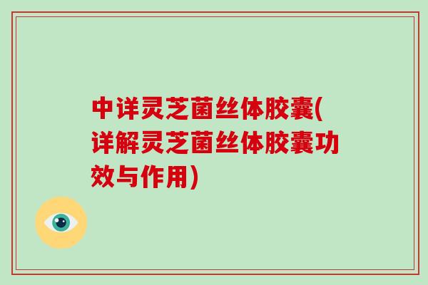 中详灵芝菌丝体胶囊(详解灵芝菌丝体胶囊功效与作用)