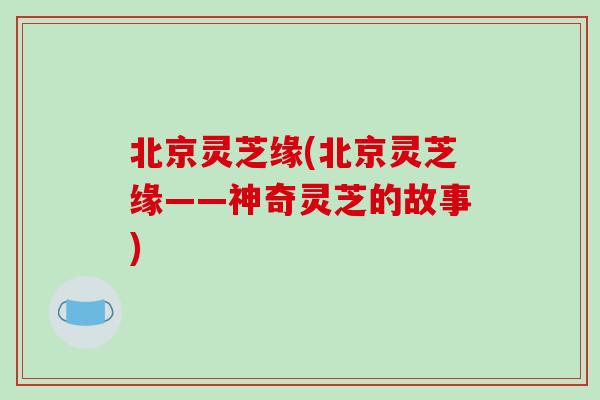 北京灵芝缘(北京灵芝缘——神奇灵芝的故事)