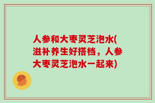 人参和大枣灵芝泡水(滋补养生好搭档,人参大枣灵芝泡水一起来)
