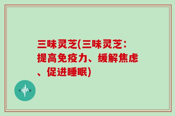 三味灵芝(三味灵芝：提高免疫力、缓解焦虑、促进睡眠)