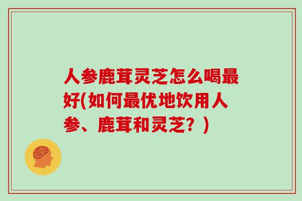 人参鹿茸灵芝怎么喝最好(如何最优地饮用人参、鹿茸和灵芝?)