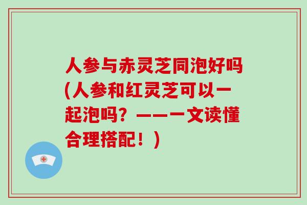 人参与赤灵芝同泡好吗(人参和红灵芝可以一起泡吗?——一文读懂合理搭配!)
